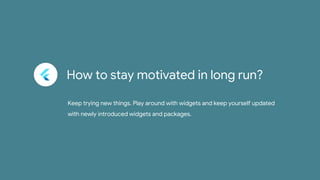 How to stay motivated in long run?
Keep trying new things. Play around with widgets and keep yourself updated
with newly introduced widgets and packages.
 