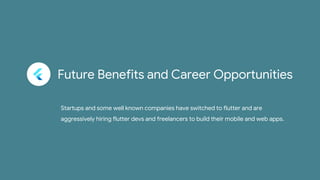 Future Benefits and Career Opportunities
Startups and some well known companies have switched to flutter and are
aggressively hiring flutter devs and freelancers to build their mobile and web apps.
 