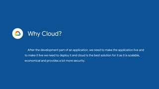 Why Cloud?
After the development part of an application, we need to make the application live and
to make it live we need to deploy it and cloud is the best solution for it as it is scalable,
economical and provides a lot more security.
 