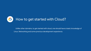 How to get started with Cloud?
Unlike other domains, to get started with cloud, one should have a basic knowledge of
Linux, Networking and some previous development experience.
 