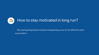 How to stay motivated in long run?
Not a boring thing and do not have a long learning curve. It's not difficult to stick
around with it.
 