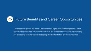 Future Benefits and Career Opportunities
Great career options out there. One of the most highly used technologies and a lot of
opportunities in the near future. With each year, the number of cloud users are increasing
and most companies have started adopting cloud instead of on-premises machines.
 