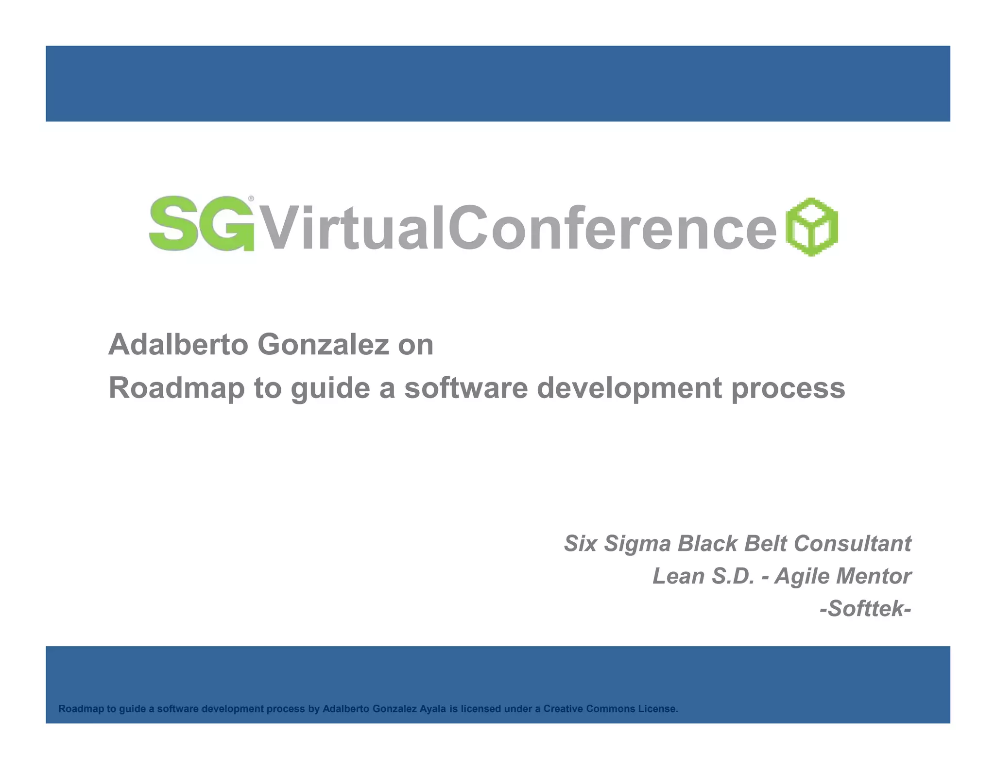 VirtualConference
         Adalberto Gonzalez on
         Roadmap to guide a software development process




                                                                                                  Six Sigma Black Belt Consultant
                                                                                                          Lean S.D. - Agile Mentor
                                                                                                                          -Softtek-


    Adalberto Gonzalez Ayala
Roadmap to guide a software development process by Adalberto Gonzalez Ayala is licensed under a Creative Commons License.
 