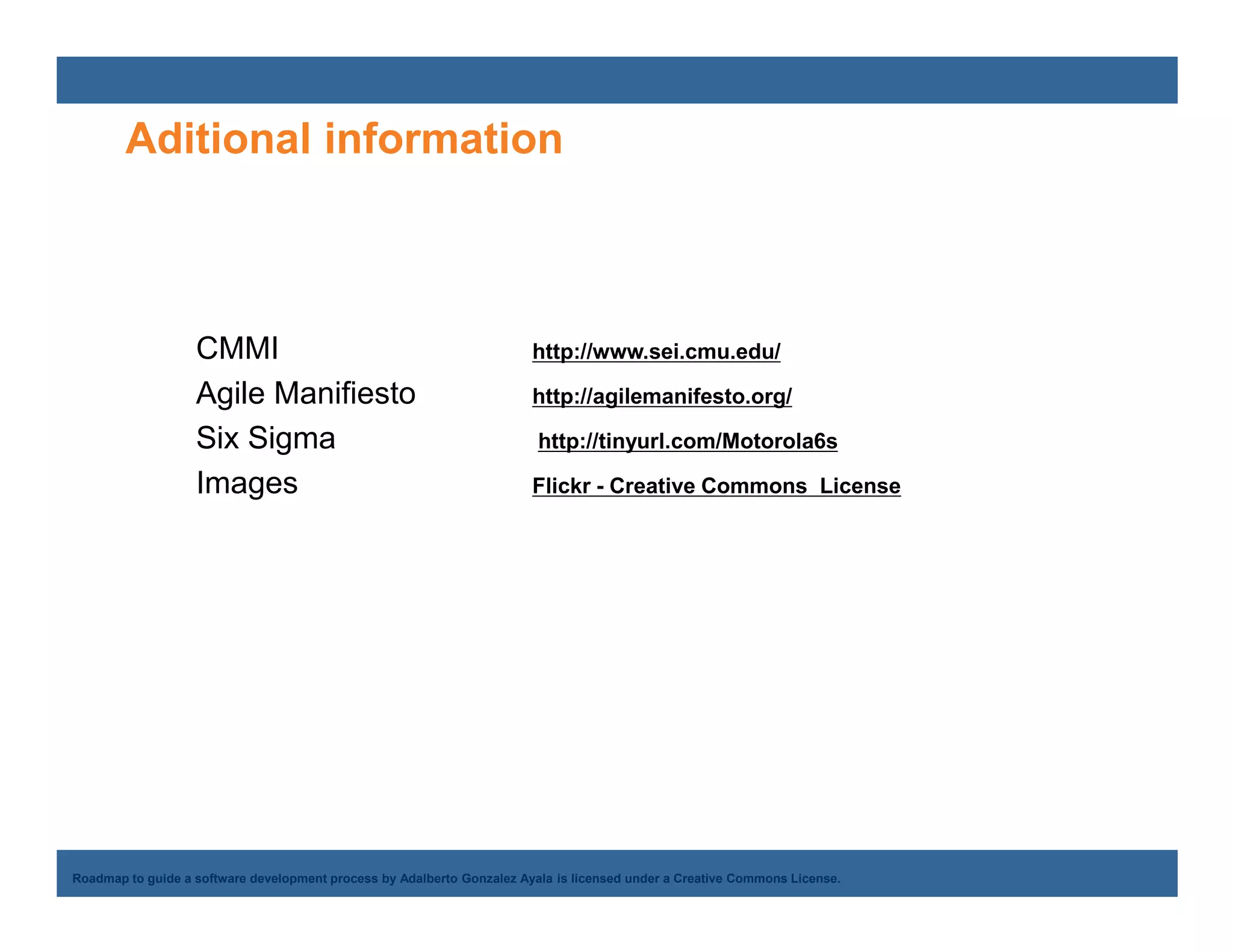 Aditional information



                   CMMI                                                 http://www.sei.cmu.edu/

                   Agile Manifiesto                                     http://agilemanifesto.org/

                   Six Sigma                                             http://tinyurl.com/Motorola6s

                   Images                                               Flickr - Creative Commons License




    Adalberto Gonzalez Ayala
Roadmap to guide a software development process by Adalberto Gonzalez Ayala is licensed under a Creative Commons License.
 