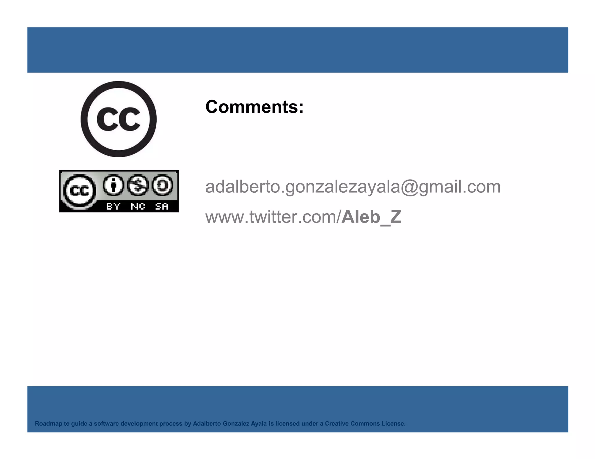 Comments:



                                                       adalberto.gonzalezayala@gmail.com
                                                       www.twitter.com/Aleb_Z




    Adalberto Gonzalez Ayala
Roadmap to guide a software development process by Adalberto Gonzalez Ayala is licensed under a Creative Commons License.
 