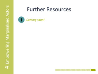 4 Empowering Marginalised Actors   The Roadmap
                                       1      Market System Selection


                                       2 Preliminary Mapping and Analysis


                                       3    Strategic Design and Planning



                                       4 Empowering Marginalised Actors


                                       5         Engaging Key Actors


                                       6     Participatory Market Mapping


                                       7       Participatory Planning


                                       8         Facilitating Change




                                       9 Monitoring, Evaluation and Learning


                                       10 Communicating Evidence for Uptake
 