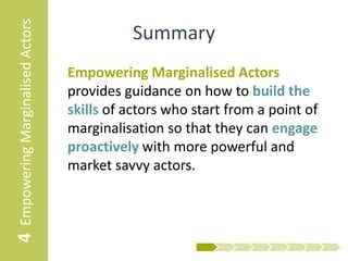 4 Empowering Marginalised Actors             Summary
                                   Empowering Marginalised Actors
                                   provides guidance on how to build the
                                   skills of actors who start from a point of
                                   marginalisation so that they can engage
                                   proactively with more powerful and
                                   market savvy actors.
 