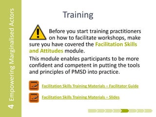 4 Empowering Marginalised Actors                     Training
                                           Before you start training practitioners
                                           on how to facilitate workshops, make
                                   sure you have covered the Facilitation Skills
                                   and Attitudes module.
                                   This module enables participants to be more
                                   confident and competent in putting the tools
                                   and principles of PMSD into practice.

                                      • Facilitation Skills Training Materials – Facilitator Guide

                                      • Facilitation Skills Training Materials – Slides
 