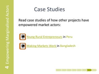 4 Empowering Marginalised Actors     Further Resources
                                   • UNIDO - Pro-Poor Value Chain Development
                                     Includes a tool to investigate how the value chain affects poor
                                     people in the value chain, and the impact of gender based
                                     constraints

                                   • Pathways Out Of Poverty toolkit
                                     Provides a tool for bringing the poorest actors to a point of
                                     empowerment

                                   • Grameen Shakti’s Value Chain Identification for
                                     the poorest Toolkit
                                     Further guidance on selecting value chains that have the
                                     maximum potential to engage and positively impact very poor
                                     populations.

                                   • Center for Creative Leadership
                                     Giving effective feedback: The Situation + Behaviour + Impact
                                     (SBI) model
 