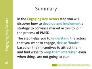 Summary
                      In the Engaging Key Actors step you will
Engaging Key Actors



                      discover how to develop and implement a
                      strategy to convince market actors to join
                      the process of PMSD.
                      The step helps you to understand the actors
                      that you want to engage, devise ‘hooks’
                      based on their incentives to attract them,
                      and find ways to keep them interested even
                      when things are not going to plan.
5
 