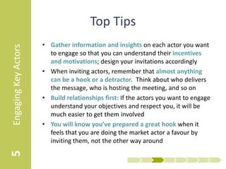Top Tips
                      • Gather information and insights on each actor you want
Engaging Key Actors


                        to engage so that you can understand their incentives
                        and motivations; design your invitations accordingly
                      • When inviting actors, remember that almost anything
                        can be a hook or a detractor. Think about who delivers
                        the message, who is hosting the meeting, and so on
                      • Build relationships first: If the actors you want to engage
                        understand your objectives and respect you, it will be
                        much easier to get them involved
                      • You will know you’ve prepared a great hook when it
                        feels that you are doing the market actor a favour by
                        inviting them, not the other way around
5
 