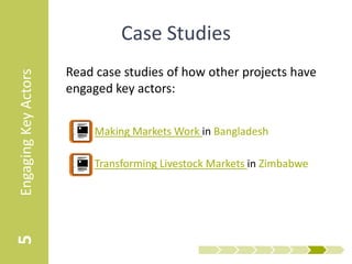 Case Studies
                      Read case studies of how other projects have
Engaging Key Actors


                      engaged key actors:


                         • Making Markets Work in Bangladesh

                         • Transforming Livestock Markets in Zimbabwe
5
 