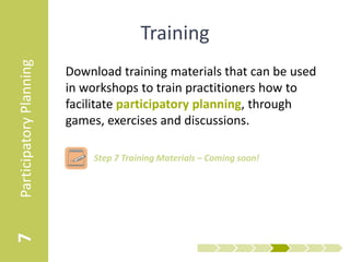 Participatory Planning
                                          Training
                         Download training materials that can be used
                         in workshops to train practitioners how to
                         facilitate participatory planning, through
                         games, exercises and discussions.

                            • Step 7 Training Materials – Facilitator Guide
7
 