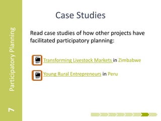 Participatory Planning
                                   Case Studies
                         Read case studies of how other projects have
                         facilitated participatory planning:


                            • Transforming Livestock Markets in Zimbabwe

                            • Young Rural Entrepreneurs in Peru
7
 