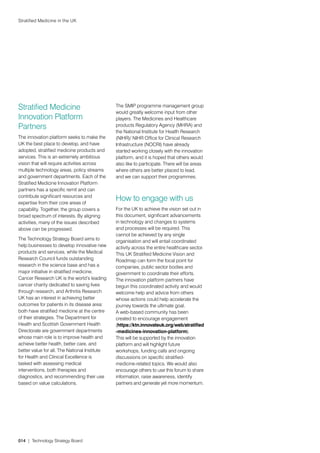 Stratified Medicine in the UK




Stratified Medicine                            The SMIP programme management group
                                               would greatly welcome input from other
Innovation Platform                            players. The Medicines and Healthcare
Partners                                       products Regulatory Agency (MHRA) and
                                               the National Institute for Health Research
The innovation platform seeks to make the      (NIHR)/ NIHR Office for Clinical Research
UK the best place to develop, and have         Infrastructure (NOCRI) have already
adopted, stratified medicine products and      started working closely with the innovation
services. This is an extremely ambitious       platform, and it is hoped that others would
vision that will require activities across     also like to participate. There will be areas
multiple technology areas, policy streams      where others are better placed to lead,
and government departments. Each of the        and we can support their programmes.
Stratified Medicine Innovation Platform
partners has a specific remit and can
contribute significant resources and
expertise from their core areas of
                                               How to engage with us
capability. Together, the group covers a       For the UK to achieve the vision set out in
broad spectrum of interests. By aligning       this document, significant advancements
activities, many of the issues described       in technology and changes to systems
above can be progressed.                       and processes will be required. This
                                               cannot be achieved by any single
The Technology Strategy Board aims to          organisation and will entail coordinated
help businesses to develop innovative new      activity across the entire healthcare sector.
products and services, while the Medical       This UK Stratified Medicine Vision and
Research Council funds outstanding             Roadmap can form the focal point for
research in the science base and has a         companies, public sector bodies and
major initiative in stratified medicine.       government to coordinate their efforts.
Cancer Research UK is the world’s leading      The innovation platform partners have
cancer charity dedicated to saving lives       begun this coordinated activity and would
through research, and Arthritis Research       welcome help and advice from others
UK has an interest in achieving better         whose actions could help accelerate the
outcomes for patients in its disease area:     journey towards the ultimate goal.
both have stratified medicine at the centre    A web-based community has been
of their strategies. The Department for        created to encourage engagement
Health and Scottish Government Health          (https://ktn.innovateuk.org/web/stratified
Directorate are government departments         -medicines-innovation-platform).
whose main role is to improve health and       This will be supported by the innovation
achieve better health, better care, and        platform and will highlight future
better value for all. The National Institute   workshops, funding calls and ongoing
for Health and Clinical Excellence is          discussions on specific stratified-
tasked with assessing medical                  medicine-related topics. We would also
interventions, both therapies and              encourage others to use this forum to share
diagnostics, and recommending their use        information, raise awareness, identify
based on value calculations.                   partners and generate yet more momentum.




014 | Technology Strategy Board
 