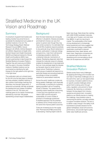 Stratified Medicine in the UK




Stratified Medicine in the UK
Vision and Roadmap
Summary                                           Background                                     fewer new drugs. Data shows that, starting
                                                                                                 with 5,000-10,000 candidate molecules,
A consortium of government bodies and             Even the best medicines are not equally        it can take up to 15 years, and cost more
leading charities has joined forces to            effective in all patients. Disease processes   than $800m, to get one new drug to
accelerate the development and uptake of          and treatment choices can vary from            market. The sustainability of this model
stratified medicine in the UK. The                person to person even though they may          of drug development is increasingly
Technology Strategy Board, Medical                have similar symptoms. It is estimated that    being questioned and many suggest that
Research Council (MRC), Cancer                    only 30-70% of patients respond positively     using molecular biology to select likely
Research UK (CRUK), Arthritis Research            to any particular drug. Recent advances in     responders could lead to reduced
UK (ARUK), Department of Health (DH),             science, particularly in molecular biology     development times, fewer failures, and
Scottish Government Health Directorate            and genomics, mean that it will become         lower costs. Diagnostics companies are
(SGHD) and National Institute for Clinical        increasingly possible to identify the          an important part of the solution, but
Health and Excellence (NICE) have                 underlying molecular mechanisms of             developing and commercialising robust
formed a partnership to take forward the          disease. Developing diagnostic tests that      tests can be expensive and difficult.
Stratified Medicine Innovation Platform.          indicate the molecular cause of a disease
Together they will invest around £200m            enables the development of new treatments
over five years in the area of stratified         that can more precisely target the disease,
medicine. Stratified medicine can be              as Herceptin does for certain forms of         Stratified Medicine
summarised as identifying the right               breast cancer. Predicting in advance           Innovation Platform
therapy for the right patient at the right time   which groups of patients will respond to a
in the right dose.                                particular therapy and providing treatment     Global society faces many challenges.
                                                  accordingly is known as stratified             By applying technology and innovation we
This publication sets out a shared vision                                                        can help to meet these challenges and, at
                                                  medicine (or personalised medicine).
for the UK to be the best place to develop,                                                      the same time, open up new opportunities
and have adopted, stratified medicine. It         Across the world, healthcare models are        for business. Innovation platforms focus
also outlines a technology roadmap that           facing greater challenges, both physically     on specific societal challenges where
describes nine thematic areas which, if           and financially, in providing for a growing,   government is taking action through
advanced successfully, will help accelerate       ageing population with an increasing           policy, regulation, procurement or fiscal
the development and uptake of stratified          burden of disease. The upward trend in         measures. By improving co-ordination
medicine in the UK. The vision and                spending means healthcare is becoming          between the key players from industry,
roadmap grew out of a series of workshops          a more and more significant part of a
                                                                                                 academia and government, innovation
attended by more than 100 people                  nation’s GDP, and the long-term
                                                                                                 platforms can identify barriers to meeting
representing a broad range of stakeholders        sustainability of current models of
                                                                                                 the challenge, map possible routes to
                                                  provision is increasingly questioned.
                                                                                                 overcoming the barriers, and align activities
                                                  A stratified approach has the potential
                                                                                                 to support innovative solutions. The aim is
                                                  to address some of these issues and at
                                                                                                 to deliver a step change in the ability of UK
                                                  the same time improve patient outcomes.
                                                                                                 businesses to provide solutions for the
                                                  Costs are increasing too for the supply        global marketplace, boost UK economic
                                                  side. Pharmaceutical R&D productivity          performance, and provide higher-quality,
                                                  is decreasing, meaning higher costs for        better value healthcare services.




02 | Technology Strategy Board
 