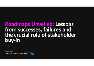 Roadmaps Unveiled: Lessons
from successes, failures and
the crucial role of stakeholder
buy-in
Director of Product, UX & Design
Teresa Cain
 