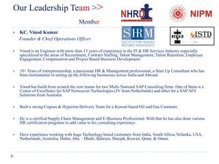 Our Leadership Team >>
                                     Member
   KC. Vinod Kumar
    Founder & Chief Operations Officer

   Vinod is an Engineer with more than 13 years of experience in the IT & HR Services Industry especially
    specialized in the areas of Recruitment, Contract Staffing, Talent Management, Talent Retention, Employee
    Engagement, Compensation and Project Based Business Development.

   10+ Years of entrepreneurship, a passionate HR & Management professional, a Start Up Consultant who has
    been instrumental in setting up the following businesses across India and Abroad.

   Vinod has build from scratch the core teams for two Multi-National SAP Consulting firms. One of them is a
    Center of Excellence for SAP Netweaver Technologies (JV from Netherlands) and other for a SAP AFS
    Solutions from Australia.

   Built a strong Cognos & Hyperion Delivery Team for a Kuwait based Oil and Gas Customer.

   He is a certified Supply Chain Management and E-Business Professional. With that he has also done various
    HR certification programs to add value to his consulting experience.

   Have experience working with huge Technology based customers from India, South Africa, Srilanka, USA,
    Netherlands, Australia, Dubai, Abu – Dhabi, Bahrain, Sharjah, Kuwait, Qatar, & Oman.
 