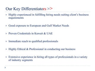 Our Key Differentiators >>
   Highly experienced in fulfilling hiring needs suiting client’s business
    requirements

   Good exposure to European and Gulf Market Needs

   Proven Credentials in Kuwait & UAE

   Immediate reach to qualified professionals

   Highly Ethical & Professional in conducting our business

   Extensive experience in hiring all types of professionals in a variety
    of industry segments
 