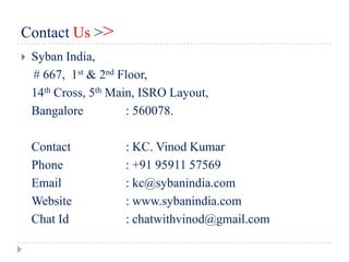 Contact Us >>
   Syban India,
    # 667, 1st & 2nd Floor,
    14th Cross, 5th Main, ISRO Layout,
    Bangalore          : 560078.

    Contact           : KC. Vinod Kumar
    Phone             : +91 95911 57569
    Email             : kc@sybanindia.com
    Website           : www.sybanindia.com
    Chat Id           : chatwithvinod@gmail.com
 