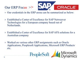 Our ERP Focus >>
   Our credentials in the ERP arena can be summarized as below:

   Established a Center of Excellence for SAP Netweaver
    Technologies for a European company based out of
    Netherlands.

   Established a Center of Excellence for SAP AFS solutions for a
    Australian company

   Worked on various other ERP assignments such as Oracle
    Applications, Peoplesoft Applications, Microsoft ERP Products
    etc.
 