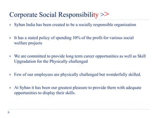 Corporate Social Responsibility >>
   Syban India has been created to be a socially responsible organization

   It has a stated policy of spending 10% of the profit for various social
    welfare projects

   We are committed to provide long term career opportunities as well as Skill
    Upgradation for the Physically challenged

   Few of our employees are physically challenged but wonderfully skilled.

   At Syban it has been our greatest pleasure to provide them with adequate
    opportunities to display their skills.
 