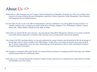 About Us >>
Syban India is a HR Consulting Services Company ideally headquartered in Bangalore, Karnataka the silicon city of India clearly
    focused on all areas of Human Resource Management especially in Talent Acquisition, Talent Management, Talent Retention
    and Engagement Process Implementations.


For more than 10 years we are in the HR Consulting Industry and have established a very strong global sourcing model for our
    valuable customers who are spread across India, South Africa, Srilanka, Singapore, USA, Netherlands, Australia, Vietnam,
    Dubai, Abu – Dhabi, Bahrain, Sharjah, Kuwait, Qatar, & Oman.


Syban India was started with the aim to become a one-stop shop providing HR & Management Solutions to our clients worldwide
    successfully thus leveraging the cost benefits while enjoying service of international customers & standards.


Also, being in the HR Consulting industry we sincerely understand the unique economic growth potential & also the advantages of
    having large scope of talents available in this SME Industry. To add value to our country by increase the revenue model &
    also to increase employability across the states, Syban India got itself registered as a Micro, Small, and Medium Enterprise
    through Karnataka Government.


Our Company is managed by HR experts having very strong Technical experience in managing and delivering large scale Staffing
    and Recruitment needs for international clients.


From start, we are a Socially Responsible Corporate Company, having a special focus on employment & employability for People
    with Disability across the country.
 