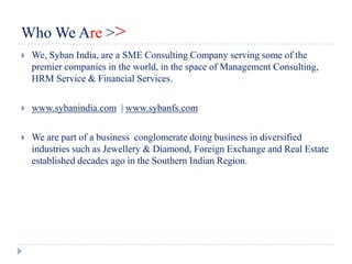 Who We Are >>
   We, Syban India, are a SME Consulting Company serving some of the
    premier companies in the world, in the space of Management Consulting,
    HRM Service & Financial Services.

   www.sybanindia.com | www.sybanfs.com

   We are part of a business conglomerate doing business in diversified
    industries such as Jewellery & Diamond, Foreign Exchange and Real Estate
    established decades ago in the Southern Indian Region.
 
