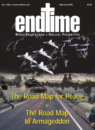 Vol. 13/No. 3 www.endtime.com                   May/June 2003    $3.00




              WORLD EVENTS      FROM A    BIBLICAL PERSPECTIVE




         The Road Map for Peace
                                     Is

                        The Road Map
                       to Armageddon
 