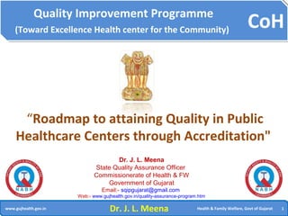 CoH
11www.gujhealth.gov.in Health & Family Welfare, Govt of Gujarat
Quality Improvement Programme
(Toward Excellence Health center for the Community)
“Roadmap to attaining Quality in Public
Healthcare Centers through Accreditation"
Dr. J. L. Meena
State Quality Assurance Officer
Commissionerate of Health & FW
Government of Gujarat
Email:- sqipgujarat@gmail.com
Web:- www.gujhealth.gov.in/quality-assurance-program.htm
Dr. J. L. Meena
 