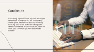 Becoming a professional Python developer
takes time and effort,but it's a rewarding
career path. Remember to keep learning,
building your skills, and networking with
others in the ﬁeld. With dedication and hard
work,you can chart your own course to
success.
Conclusion
 