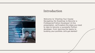 Welcome to 'Charting Your Course:
Navigating the Roadmap to Become a
Professional Python Developer'.In this
presentation, we'll explore the steps you need
to take to become a successful Python
developer, from learning the basics to
building your portfolio. Let's get started!
Introduction
 