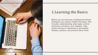 1.Learning the Basics
Before you can become a professional Python
developer,you need to master the basics. This
includes understanding data types, control
structures, functions, and modules. Take
online courses or read books to get started.
Practice, practice, and practice some more.
 