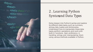 2 . Learning Python
Synta and Data Types
Delve deeper into Python’s syntax and explore
its different data types,such as numbers,
strings, lists, tuples, and dictionaries.
Understand how to manipulate these data
types,perform operations, and work with
built-in functions. Gain proﬁciency in
handling strings and manipulating them
using various methods available in Python.
 