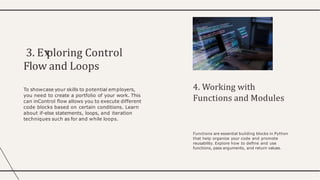 3. E ploring Control
Flow and Loops
To showcase your skills to potential employers,
you need to create a portfolio of your work. This
can inControl ﬂow allows you to execute different
code blocks based on certain conditions. Learn
about if-else statements, loops, and iteration
techniques such as for and while loops.
4. Working with
Functions and Modules
Functions are essential building blocks in Python
that help organize your code and promote
reusability. Explore how to deﬁne and use
functions, pass arguments, and return values.
 