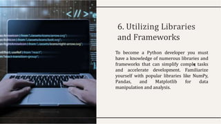 6. Utilizing Libraries
and Frameworks
To become a Python developer you must
have a knowledge of numerous libraries and
frameworks that can simplify comple tasks
and accelerate development. Familiarize
yourself with popular libraries like NumPy,
Pandas, and Matplotlib for data
manipulation and analysis.
 