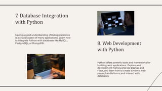 7. Database Integration
with Python
having a good understanding of Data persistence
is a crucial aspect of many applications. Learn how
to integrate Python with databases like MySQL,
PostgreSQL,or MongoDB. 8. Web Development
with Python
Python offers powerful tools and frameworks for
building web applications. Explore web
development frameworks like Django and
Flask,and learn how to create dynamic web
pages,handle forms,and interact with
databases
 