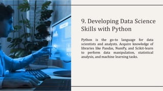 9. Developing Data Science
Skills with Python
Python is the go-to language for data
scientists and analysts. Acquire knowledge of
libraries like Pandas, NumPy, and Scikit-learn
to perform data manipulation, statistical
analysis, and machine learning tasks.
 