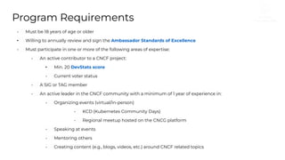 Program Requirements
• Must be 18 years of age or older
• Willing to annually review and sign the Ambassador Standards of Excellence
• Must participate in one or more of the following areas of expertise:
• An active contributor to a CNCF project:
• Min. 20 DevStats score
• Current voter status
• A SIG or TAG member
• An active leader in the CNCF community with a minimum of 1 year of experience in:
• Organizing events (virtual/in-person)
• KCD (Kubernetes Community Days)
• Regional meetup hosted on the CNCG platform
• Speaking at events
• Mentoring others
• Creating content (e.g., blogs, videos, etc.) around CNCF related topics
 