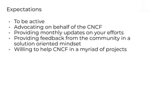 Expectations
• To be active
• Advocating on behalf of the CNCF
• Providing monthly updates on your efforts
• Providing feedback from the community in a
solution oriented mindset
• Willing to help CNCF in a myriad of projects
 