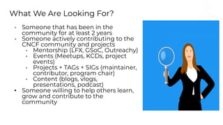 What We Are Looking For?
• Someone that has been in the
community for at least 2 years
• Someone actively contributing to the
CNCF community and projects
• Mentorship (LFX, GSoC, Outreachy)
• Events (Meetups, KCDs, project
events)
• Projects + TAGs + SIGs (maintainer,
contributor, program chair)
• Content (blogs, vlogs,
presentations, podcast)
• Someone willing to help others learn,
grow and contribute to the
community
 