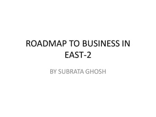ROADMAP TO BUSINESS IN
EAST-2
BY SUBRATA GHOSH
 