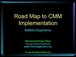 Road Map to CMM
 Implementation
   NetSol’s Experience


    Muhammad Furqan Khan
    Manager Quality Engineering
   NetSol Technologies (Pvt.) Ltd.

    Furqan.Khan@netsolpk.com
 