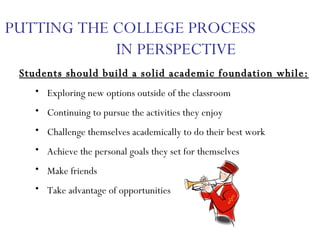 PUTTING THE COLLEGE PROCESS  IN PERSPECTIVE Students should build a solid academic foundation while: Exploring new options outside of the classroom Continuing to pursue the activities they enjoy Challenge themselves academically to do their best work Achieve the personal goals they set for themselves Make friends Take advantage of opportunities 