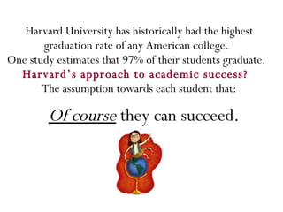 Harvard University has historically had the highest graduation rate of any American college.  One study estimates that 97% of their students graduate.  Harvard’s approach to academic success?  The assumption towards each student that: Of course  they can succeed. 