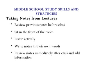 Taking Notes from Lectures Review previous notes before class Sit in the front of the room Listen actively Write notes in their own words Review notes immediately after class and add information MIDDLE SCHOOL STUDY SKILLS AND STRATEGIES 