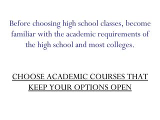 Before choosing high school classes, become familiar with the academic requirements of the high school and most colleges. CHOOSE ACADEMIC COURSES THAT KEEP YOUR OPTIONS OPEN 