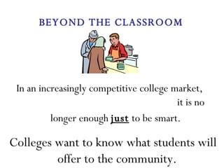 In an increasingly competitive college market,  it is no longer enough  just  to be smart.   Colleges want to know what students will offer to the community. BEYOND THE CLASSROOM 