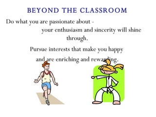 Do what you are passionate about -  your enthusiasm and sincerity will shine through. Pursue interests that make you happy  and are enriching and rewarding. BEYOND THE CLASSROOM 