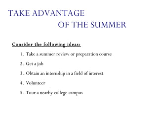 Consider the following ideas: Take a summer review or preparation course Get a job Obtain an internship in a field of interest Volunteer Tour a nearby college campus TAKE ADVANTAGE  OF THE SUMMER 
